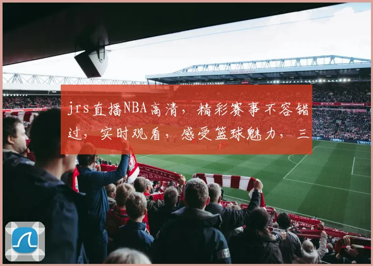 jrs直播NBA高清，精彩赛事不容错过，实时观看，感受篮球魅力，三重福利等你来