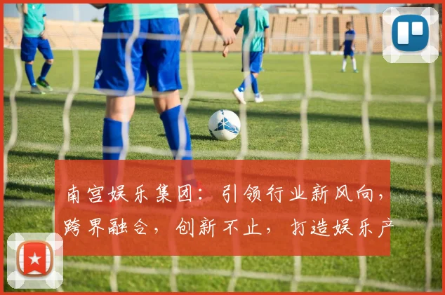 南宫娱乐集团：引领行业新风向，跨界融合，创新不止，打造娱乐产业新格局，赋能未来